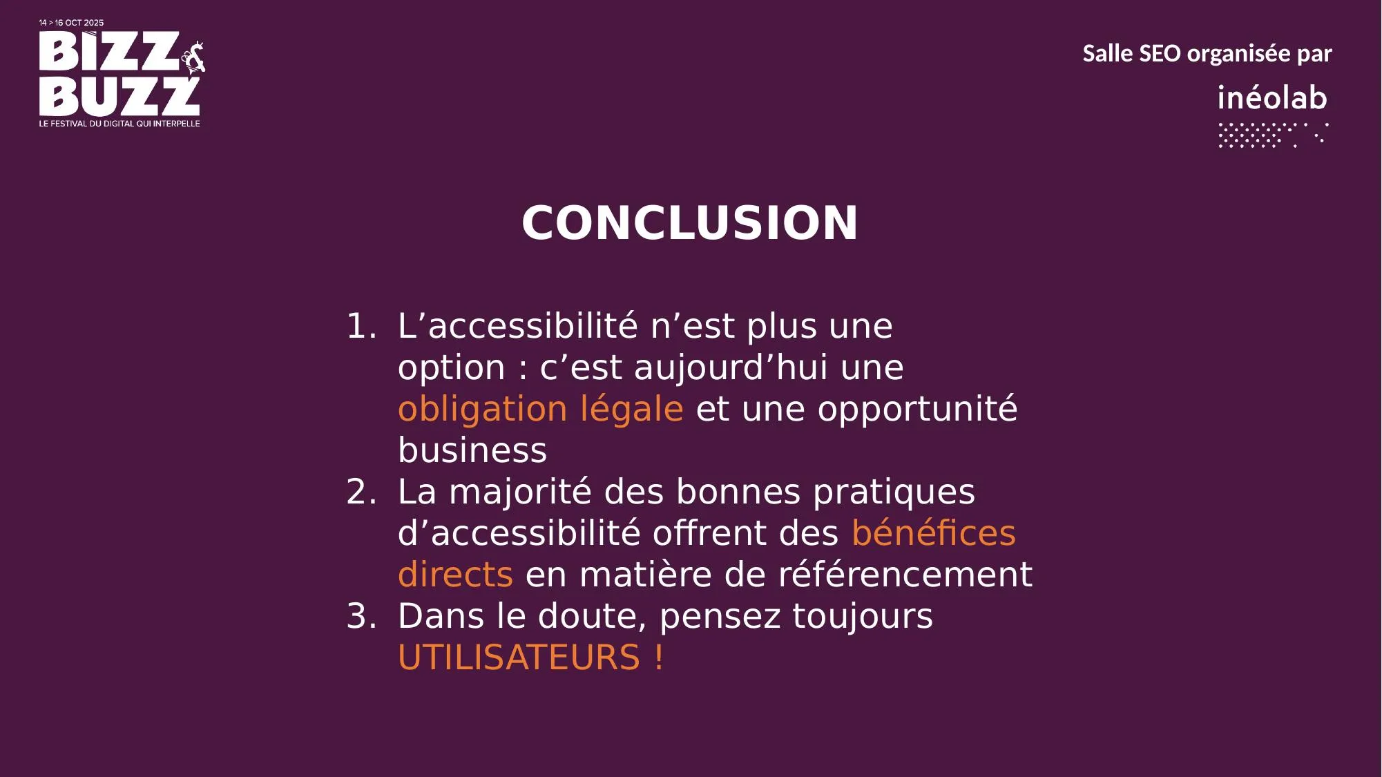 Trois messages à retenir. L'accessibilité n'est plus une option : c'est une obligation légale depuis juin 2025 et une immense opportunité business. La grande majorité des bonnes pratiques d'accessibilité sont des bénéfices directs pour le référencement. En travaillant pour l'un, on travaille presque toujours pour l'autre. Et la clé qui résout 99 % des conflits : dans le doute, pensez toujours UTILISATEURS. Un site facile à utiliser pour un humain, qu'il soit en situation de handicap ou non, sera toujours un site que Google appréciera.
